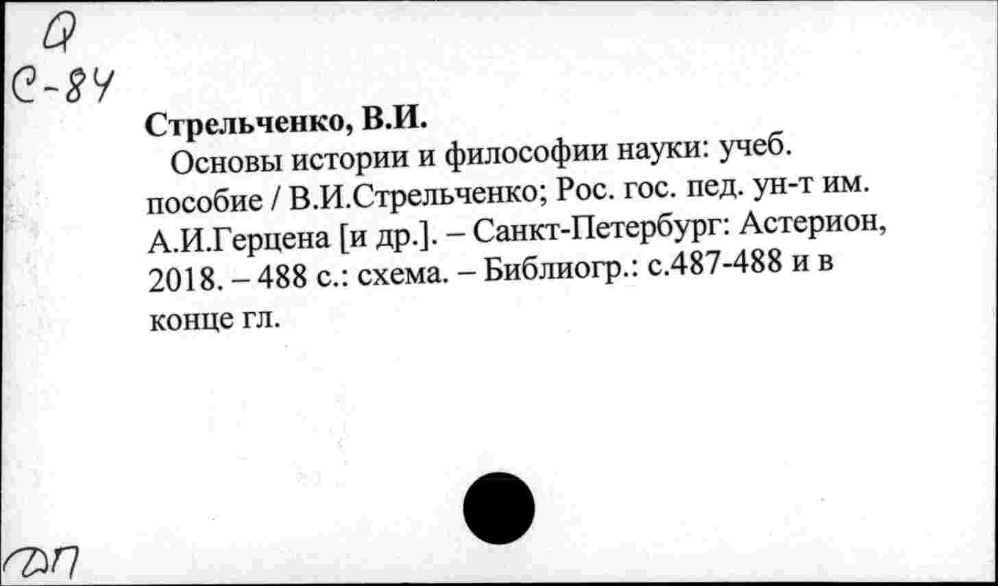 ﻿Стрельченко, В.И.
Основы истории и философии науки: учеб, пособие / В.И.Стрельченко; Рос. гос. пед. ун-т им. А.И.Герцена [и др.]. - Санкт-Петербург: Астерион, 2018.-488 с.: схема. - Библиогр.: с.487-488 и в конце гл.